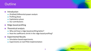 #RSAC
Outline
2
Introduction
(Profiled) Differential power analysis
Profiling phase
Exploitation phase
Our contributions
Ridge-based profiling
Theoretical analysis
Why and how is ridge-based profiling better?
How the coefficients shrink in the ridge-based profiling?
Experimental Results
Simulation-based experiments
Experiments on real FPGA implementation
 
