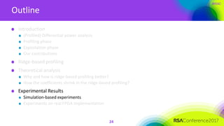 #RSAC
Outline
24
Introduction
(Profiled) Differential power analysis
Profiling phase
Exploitation phase
Our contributions
Ridge-based profiling
Theoretical analysis
Why and how is ridge-based profiling better?
How the coefficients shrink in the ridge-based profiling?
Experimental Results
Simulation-based experiments
Experiments on real FPGA implementation
 