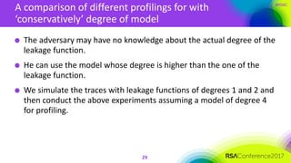 #RSAC
A comparison of different profilings for with
‘conservatively’ degree of model
29
The adversary may have no knowledge about the actual degree of the
leakage function.
He can use the model whose degree is higher than the one of the
leakage function.
We simulate the traces with leakage functions of degrees 1 and 2 and
then conduct the above experiments assuming a model of degree 4
for profiling.
 