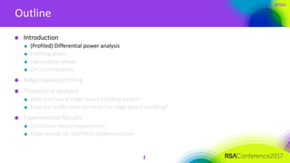 #RSAC
Outline
3
Introduction
(Profiled) Differential power analysis
Profiling phase
Exploitation phase
Our contributions
Ridge-based profiling
Theoretical analysis
Why and how is ridge-based profiling better?
How the coefficients shrink in the ridge-based profiling?
Experimental Results
Simulation-based experiments
Experiments on real FPGA implementation
 