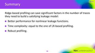#RSAC
Summary
36
Ridge-based profiling can save significant factors in the number of traces
they need to build a satisfying leakage model:
Better performance for nonlinear leakage functions.
Time complexity: equal to the one of LR-based profiling.
Robust profiling.
 