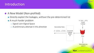 #RSAC
Introduction
A New Model (Non-profiled)
Directly exploit the leakages, without the pre-determined list
A much harder problem
— Signal List<<Signal Space
— A preliminary attempt in this direction
Eve
Actual
Leakage
Most likely key
guess k
 (1),..., ( )l l Tl
Intermediate States
(Assumed)
Leakage
Model
M
    * * *
1 ,..., Tx x x
 