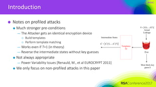 #RSAC
Introduction
Notes on profiled attacks
Much stronger pre-conditions
— The Attacker gets an identical encryption device
 Build templates
 Perform template matching
— Works even if T=1 (in theory)
— Reverse the intermediate states without key guesses
Not always appropriate
— Power Variability Issues [Renauld, M., et al EUROCRYPT 2011]
We only focus on non-profiled attacks in this paper
Eve
Actual
Leakage
Most likely key
guess k
 (1),..., ( )l l Tl
Intermediate States
Templates
Tp
    * * *
1 ,..., Tx x x
 