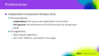 #RSAC
Preliminaries
Independent Component Analysis (ICA)
ICA assumptions
— Independence: the sources are independent of each other
— Non-gaussian: the distribution of the blind sources are not gaussian
— n ≤ m
ICA algorithms
— Many popular algorithms
— Not “that” different, use FastICA in this paper
 
