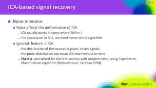 #RSAC
ICA-based signal recovery
Noise tolerance
Noise affects the performance of ICA
— ICA usually works in cases where SNR>>1
— For application in SCA, we need more robust algorithm
Ignored feature in ICA
— the distribution of the sources is given: binary signals
— the priori distribution can make ICA more robust to noise
— EM-ICA: specialized for discrete sources with random noise, using Expectation-
Maximization algorithm [Belouchrouni, Cardoso 1994]
 