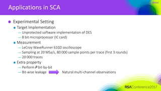 #RSAC
Applications in SCA
Experimental Setting
Target Implementation
— Unprotected software implementation of DES
— 8 bit microprocessor (IC card)
Measurement
— LeCroy WaveRunner 610Zi oscilloscope
— Sampling at 20 MSa/s, 80 000 sample points per trace (first 3 rounds)
— 20 000 traces
Extra property
— Perform P bit-by-bit
— Bit-wise leakage Natural multi-channel observations
 