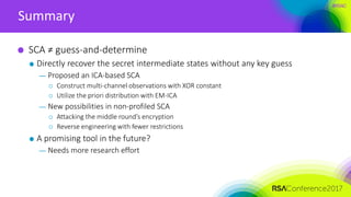 #RSAC
Summary
SCA ≠ guess-and-determine
Directly recover the secret intermediate states without any key guess
— Proposed an ICA-based SCA
 Construct multi-channel observations with XOR constant
 Utilize the priori distribution with EM-ICA
— New possibilities in non-profiled SCA
 Attacking the middle round’s encryption
 Reverse engineering with fewer restrictions
A promising tool in the future?
— Needs more research effort
 