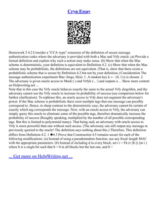 Cryp Essay
Homework 5 4.2 Consider a "CCA–type" extension of the deﬁnition of secure message
authentication codes where the adversary is provided with both a Mac and Vrfy oracle. (a) Provide a
formal deﬁnition and explain why such a notion may make sense. (b) Show that when the Mac
scheme is deterministic, your deﬁnition is equivalent to Definition 4.2. (c) Show that when the Mac
scheme may be probabilistic, the deﬁnitions are not equivalent. (That is, show that there exists a
probabilistic scheme that is secure by Deﬁnition 4.2 but not by your deﬁnition.) Consideration The
message authentication experiment Mac–forge, Π(n): 1. A random key k ← {0, 1}n is chosen. 2.
The adversary is given oracle access to Mack (·) and Vrfyk (·, ·) and outputs a ... Show more content
on Helpwriting.net ...
Note that in this case the Vrfy oracle behaves exactly the same to the actual Vrfy alogrithm, and the
adversary cannot use the Vrfy oracle to increase its probability of success (see comparison below for
further clariﬁcation). To rephrase this, an oracle access to Vrfy does not augment the adversary's
power. If the Mac scheme is probabilistic there exist muiltple tags that one message can possibly
correspond to. Hence, in sharp contrast to the deterministic case, the adversary cannot be certain of
exactly which tag corresponds the message. Now, with an oracle access to Vrfy, the adversary can
simply query this oracle to eliminate some of the possible tags, therefore dramatically increase the
probability of success (Roughly speaking, multiplied by the number of all possible corresponding
tags. But this is limited to polynomial many). That being said, an adversary with oracle access to
Vrfy is more powerful than one without such access. (The adversary can still output any message m
previously queried to the oracle! The deﬁnition says nothing about this.) Therefore, This deﬁnition
differs from Deﬁnition 4.2. 1 4.3 Prove that Construction 4.5 remains secure for each of the
following modiﬁcations: (a) Instead of using a pseudorandom function, use any ﬁxed–length MAC
with the appropriate parameters. (b) Instead of including d in every block, set t i = Fk (r ||b ||i ||m i )
where b is a single bit such that b = 0 in all blocks but the last one, and b =
... Get more on HelpWriting.net ...
 