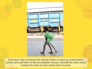 Everyday, they would go the railway station to pick up waste plastic
bottles and sell them to the local plastic factory. Sometimes, they would
sweep the trains to earn some extra income.
 