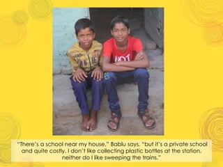 “There’s a school near my house,” Bablu says, “but it’s a private school
and quite costly. I don’t like collecting plastic bottles at the station,
neither do I like sweeping the trains.”
 