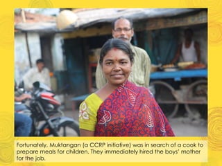 Fortunately, Muktangan (a CCRP initiative) was in search of a cook to
prepare meals for children. They immediately hired the boys’ mother
for the job.
 