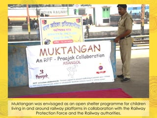 Muktangan was envisaged as an open shelter programme for children
living in and around railway platforms in collaboration with the Railway
Protection Force and the Railway authorities.
 