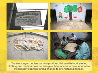 The Muktangan centers not only provide children with food, shelter,
clothing and medical care but also give them access to basic education,
life skills development and a chance to attend formal schools.
 