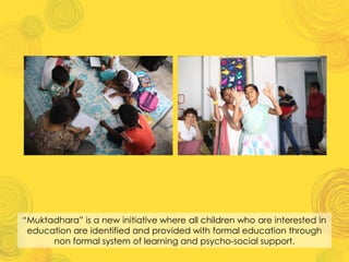 “Muktadhara” is a new initiative where all children who are interested in
education are identified and provided with formal education through
non formal system of learning and psycho-social support.
 
