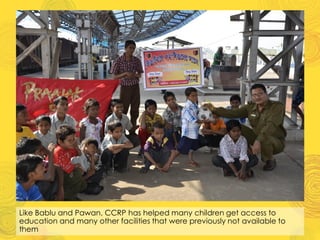 Like Bablu and Pawan, CCRP has helped many children get access to
education and many other facilities that were previously not available to
them
 