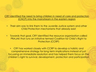 CRY identified the need to bring children in need of care and protection
(CNCP) into the mainstream in the eastern region
• Their aim was to link them to the Juvenile Justice system and other
Child Protection mechanisms that already exist
• Towards that goal, CRY identified the resource organization called
PRAJAK that runs an initiative termed Coalition for Child’s Right to
Protection (CCRP)
• CRY has worked closely with CCRP to develop a holistic and
comprehensive strategy for long term implications instead of just
focussing on immediate resolution and has helped them focus on the
children’s right to survival, development, protection and participation
 