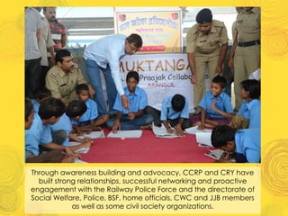 Through awareness building and advocacy, CCRP and CRY have
built strong relationships, successful networking and proactive
engagement with the Railway Police Force and the directorate of
Social Welfare, Police, BSF, home officials, CWC and JJB members
as well as some civil society organizations.
 