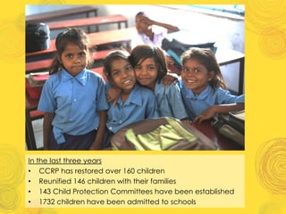 In the last three years
• CCRP has restored over 160 children
• Reunified 146 children with their families
• 143 Child Protection Committees have been established
• 1732 children have been admitted to schools
 