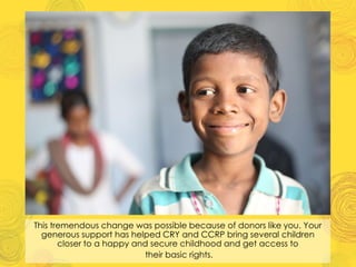 This tremendous change was possible because of donors like you. Your
generous support has helped CRY and CCRP bring several children
closer to a happy and secure childhood and get access to
their basic rights.
 