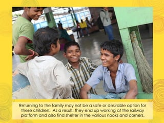 Returning to the family may not be a safe or desirable option for
these children. As a result, they end up working at the railway
platform and also find shelter in the various nooks and corners.
 