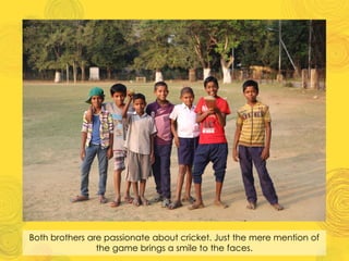 Both brothers are passionate about cricket. Just the mere mention of
the game brings a smile to the faces.
 