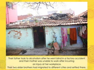 Their father took to alcoholism after he went blind in a factory accident
and their mother was unable to work after incurring
an injury at her workplace.
Their two elder brothers had migrated to different cities and settled there.
 