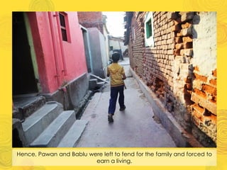 Hence, Pawan and Bablu were left to fend for the family and forced to
earn a living.
 