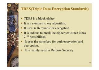 TDES(Triple Data Encryption Standards)

 TDES is a block cipher.
 It is a symmetric key algorithm.
 It uses 3x16 rounds for encryption.
 It is tedious to break the cipher text,since it has
 2168 possibilities.
  It uses the same key for both encryption and
 decryption.
  It is mainly used in Defense Security.


                                                       12
 
