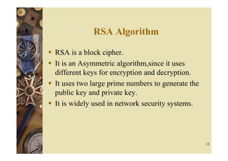 RSA Algorithm

RSA is a block cipher.
It is an Asymmetric algorithm,since it uses
different keys for encryption and decryption.
It uses two large prime numbers to generate the
public key and private key.
It is widely used in network security systems.




                                                  13
 
