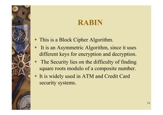 RABIN

This is a Block Cipher Algorithm.
 It is an Asymmetric Algorithm, since it uses
different keys for encryption and decryption.
 The Security lies on the difficulty of finding
square roots modulo of a composite number.
It is widely used in ATM and Credit Card
security systems.


                                                  14
 