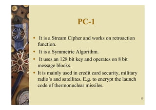 PC-1
 It is a Stream Cipher and works on retroaction
function.
 It is a Symmetric Algorithm.
 It uses an 128 bit key and operates on 8 bit
message blocks.
It is mainly used in credit card security, military
radio’s and satellites. E.g. to encrypt the launch
code of thermonuclear missiles.

                                                      15
 