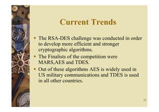 Current Trends
The RSA-DES challenge was conducted in order
to develop more efficient and stronger
cryptographic algorithms.
The Finalists of the competition were
MARS,AES and TDES.
Out of these algorithms AES is widely used in
US military communications and TDES is used
in all other countries.


                                                17
 