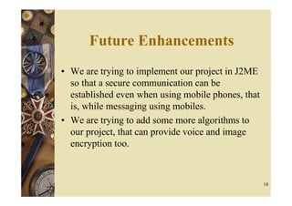 Future Enhancements
• We are trying to implement our project in J2ME
  so that a secure communication can be
  established even when using mobile phones, that
  is, while messaging using mobiles.
• We are trying to add some more algorithms to
  our project, that can provide voice and image
  encryption too.



                                                    18
 