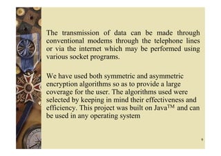The transmission of data can be made through
conventional modems through the telephone lines
or via the internet which may be performed using
various socket programs.

We have used both symmetric and asymmetric
encryption algorithms so as to provide a large
coverage for the user. The algorithms used were
selected by keeping in mind their effectiveness and
efficiency. This project was built on JavaTM and can
be used in any operating system


                                                       9
 