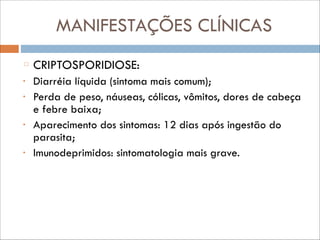 MANIFESTAÇÕES CLÍNICAS
CRIPTOSPORIDIOSE:
•
•

•

•

Diarréia líquida (sintoma mais comum);
Perda de peso, náuseas, cólicas, vômitos, dores de cabeça
e febre baixa;
Aparecimento dos sintomas: 12 dias após ingestão do
parasita;
Imunodeprimidos: sintomatologia mais grave.

 