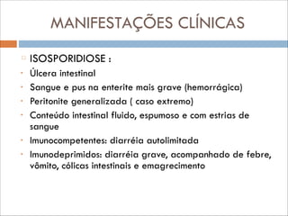 MANIFESTAÇÕES CLÍNICAS
ISOSPORIDIOSE :
•
•
•
•

•
•

Úlcera intestinal
Sangue e pus na enterite mais grave (hemorrágica)
Peritonite generalizada ( caso extremo)
Conteúdo intestinal fluido, espumoso e com estrias de
sangue
Imunocompetentes: diarréia autolimitada
Imunodeprimidos: diarréia grave, acompanhado de febre,
vômito, cólicas intestinais e emagrecimento

 