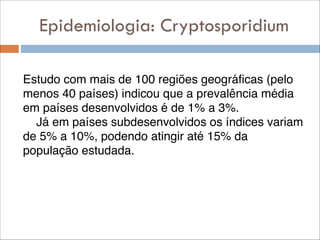 Epidemiologia: Cryptosporidium
!

Estudo com mais de 100 regiões geográficas (pelo
menos 40 países) indicou que a prevalência média
em países desenvolvidos é de 1% a 3%.!
Já em países subdesenvolvidos os índices variam
de 5% a 10%, podendo atingir até 15% da
população estudada.

 