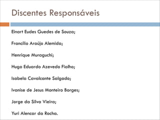 Discentes Responsáveis
Einart Eudes Guedes de Souza;
Francílio Araújo Alemida;
Henrique Muraguchi;
Hugo Eduardo Azevedo Fialho;
Isabela Cavalcante Salgado;
Ivanise de Jesus Monteiro Borges;
Jorge da Silva Vieira;
Yuri Alencar da Rocha.

 