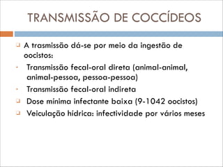 TRANSMISSÃO DE COCCÍDEOS
❑

•

•
❑
❑

A trasmissão dá-se por meio da ingestão de
oocistos:
Transmissão fecal-oral direta (animal-animal,
animal-pessoa, pessoa-pessoa)
Transmissão fecal-oral indireta
Dose mínima infectante baixa (9-1042 oocistos)
Veiculação hídrica: infectividade por vários meses

 