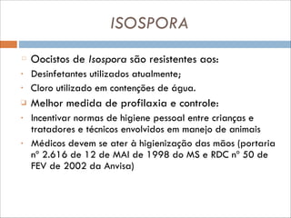 ISOSPORA
Oocistos de Isospora são resistentes aos:
•

Desinfetantes utilizados atualmente;
Cloro utilizado em contenções de água.

❑

Melhor medida de profilaxia e controle:

•

Incentivar normas de higiene pessoal entre crianças e
tratadores e técnicos envolvidos em manejo de animais
Médicos devem se ater à higienização das mãos (portaria
nº 2.616 de 12 de MAI de 1998 do MS e RDC nº 50 de
FEV de 2002 da Anvisa)

•

•

 