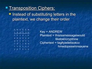    Transposition Ciphers:
       Instead of substituting letters in the
        plaintext, we change their order

        A   N   D   R   E   W
        1   4   2   5   3   6   Key = ANDREW
        t   h   i   s   i   s   Plaintext = thisisamessageiwould
        a   m   e   s   s   a
        g   e   i   w   o   u
                                            liketoencryptnow
        l   d   l   i   k   e   Ciphertext = tagltyieiletisokco
        t   o   e   n   c   r                  hmedopsswinnsauerw
        y   p   t   n   o   w
 