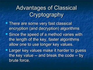 Advantages of Classical
           Cryptography
   There are some very fast classical
    encryption (and decryption) algorithms
   Since the speed of a method varies with
    the length of the key, faster algorithms
    allow one to use longer key values.
   Larger key values make it harder to guess
    the key value -- and break the code -- by
    brute force.
 