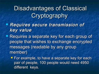 Disadvantages of Classical
              Cryptography
   Requires secure transmission of
    key value
   Requires a separate key for each group of
    people that wishes to exchange encrypted
    messages (readable by any group
    member)
       For example, to have a separate key for each
        pair of people, 100 people would need 4950
        different keys.
 