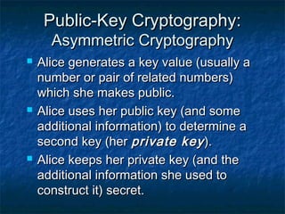 Public-Key Cryptography:
      Asymmetric Cryptography
   Alice generates a key value (usually a
    number or pair of related numbers)
    which she makes public.
   Alice uses her public key (and some
    additional information) to determine a
    second key (her private key ).
   Alice keeps her private key (and the
    additional information she used to
    construct it) secret.
 