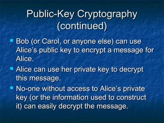 Public-Key Cryptography
              (continued)
   Bob (or Carol, or anyone else) can use
    Alice’s public key to encrypt a message for
    Alice.
   Alice can use her private key to decrypt
    this message.
   No-one without access to Alice’s private
    key (or the information used to construct
    it) can easily decrypt the message.
 