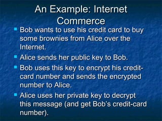 An Example: Internet
            Commerce
   Bob wants to use his credit card to buy
    some brownies from Alice over the
    Internet.
   Alice sends her public key to Bob.
   Bob uses this key to encrypt his credit-
    card number and sends the encrypted
    number to Alice.
   Alice uses her private key to decrypt
    this message (and get Bob’s credit-card
    number).
 