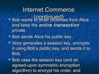 Internet Commerce
            (continued)
 Bob wants to order brownies from Alice

    and keep the entire transaction
    private.
   Bob sends Alice his public key.
   Alice generates a session key, encrypts
    it using Bob’s public key, and sends it to
    Bob.
   Bob uses the session key (and an
    agreed-upon symmetric encryption
    algorithm) to encrypt his order, and
 