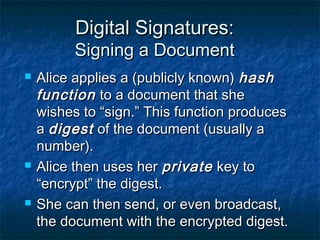 Digital Signatures:
          Signing a Document
   Alice applies a (publicly known) hash
    function to a document that she
    wishes to “sign.” This function produces
    a digest of the document (usually a
    number).
   Alice then uses her private key to
    “encrypt” the digest.
   She can then send, or even broadcast,
    the document with the encrypted digest.
 