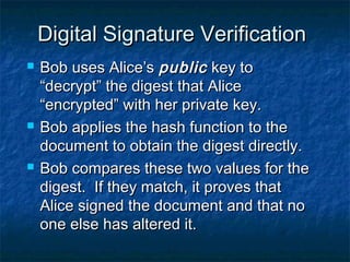 Digital Signature Verification
   Bob uses Alice’s public key to
    “decrypt” the digest that Alice
    “encrypted” with her private key.
   Bob applies the hash function to the
    document to obtain the digest directly.
   Bob compares these two values for the
    digest. If they match, it proves that
    Alice signed the document and that no
    one else has altered it.
 