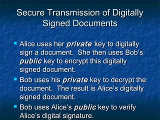 Secure Transmission of Digitally
      Signed Documents

   Alice uses her private key to digitally
    sign a document. She then uses Bob’s
    public key to encrypt this digitally
    signed document.
   Bob uses his private key to decrypt the
    document. The result is Alice’s digitally
    signed document.
   Bob uses Alice’s public key to verify
    Alice’s digital signature.
 